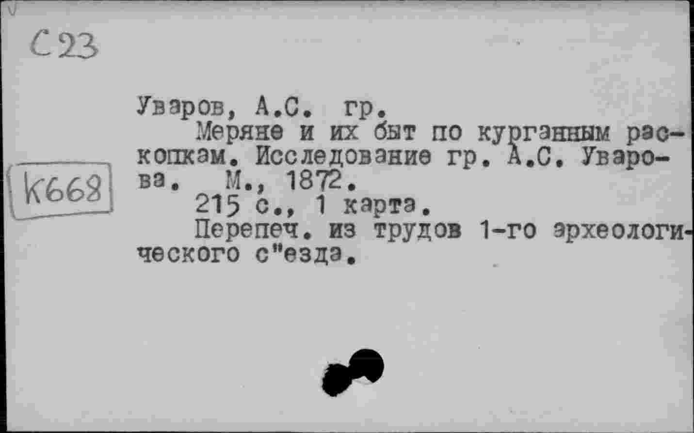 ﻿С 23
Уваров, А.С. гр.
Меряне и их бат по курганным раскопкам. Исследование гр. А.С. Уварова. М., 1872.
215 с., 1 карта.
Перепел, из трудов 1-го археологического с’’езда.